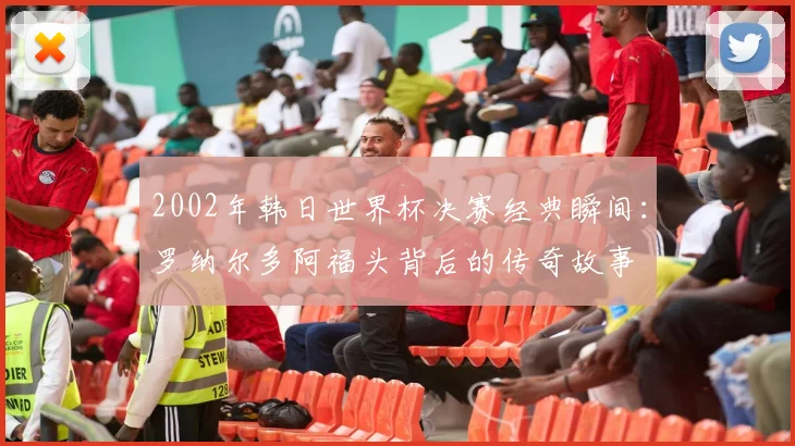 2002年韩日世界杯决赛经典瞬间:罗纳尔多阿福头背后的传奇故事
