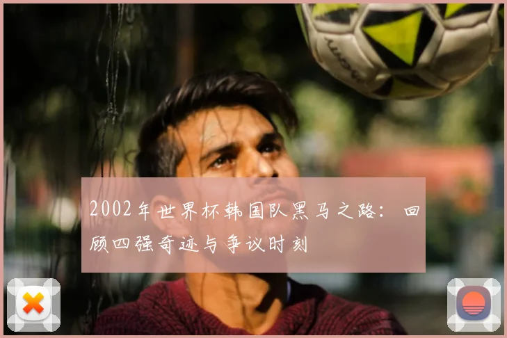 2002年世界杯韩国队黑马之路:回顾四强奇迹与争议时刻