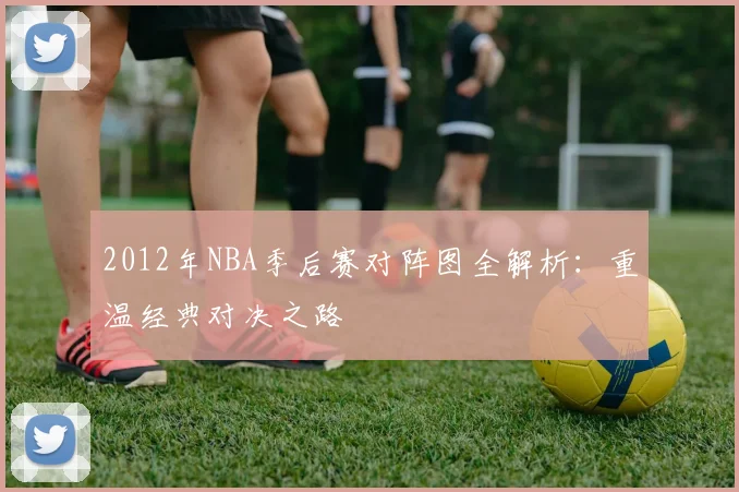 2012年NBA季后赛对阵图全解析：重温经典对决之路