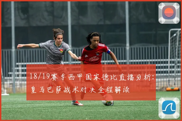 18/19赛季西甲国家德比直播分析：皇马巴萨战术对决全程解读