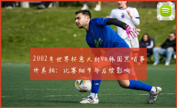 2002年世界杯意大利vs韩国黑哨事件真相：比赛细节与后续影响