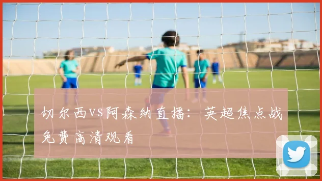 切尔西vs阿森纳直播：英超焦点战免费高清观看