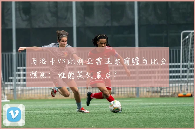 马洛卡vs比利亚雷亚尔前瞻与比分预测:谁能笑到最后?