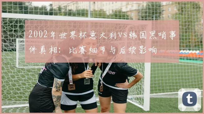 2002年世界杯意大利vs韩国黑哨事件真相：比赛细节与后续影响