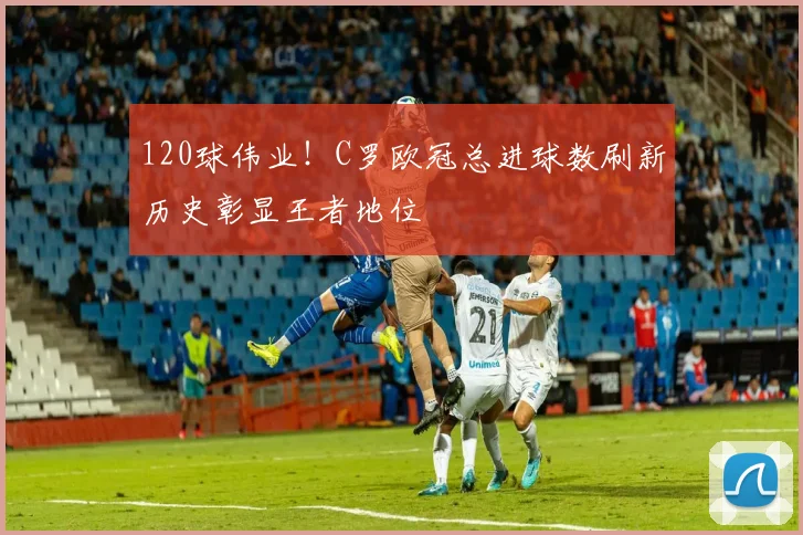 120球伟业！C罗欧冠总进球数刷新历史彰显王者地位