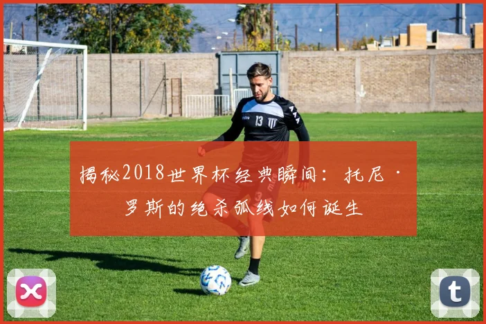 揭秘2018世界杯经典瞬间:托尼·克罗斯的绝杀弧线如何诞生