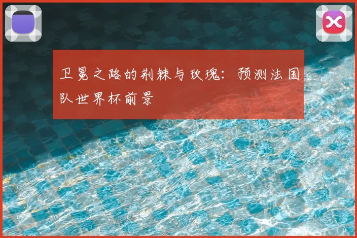 卫冕之路的荆棘与玫瑰:预测法国队世界杯前景