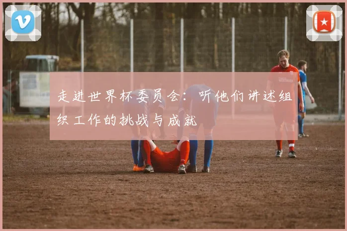 走进世界杯委员会:听他们讲述组织工作的挑战与成就