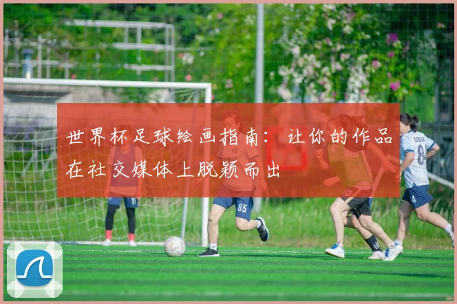 世界杯足球绘画指南:让你的作品在社交媒体上脱颖而出