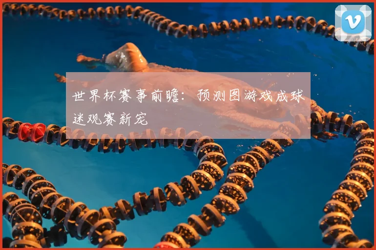 世界杯赛事前瞻:预测图游戏成球迷观赛新宠