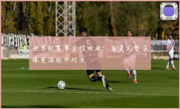 世界杯赛事全程回放:高清完整录像重温经典对决
