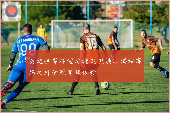 走进世界杯官方指定空调:揭秘赛场之外的冠军级体验