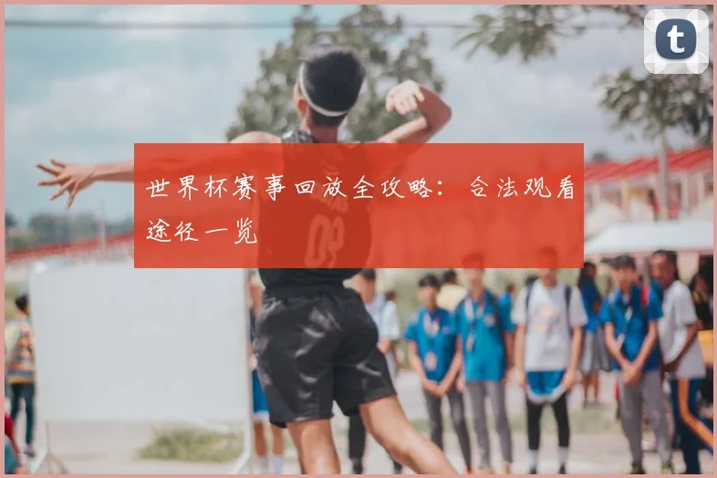 世界杯赛事回放全攻略:合法观看途径一览
