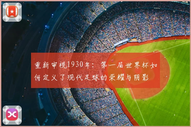 重新审视1930年:第一届世界杯如何定义了现代足球的荣耀与阴影