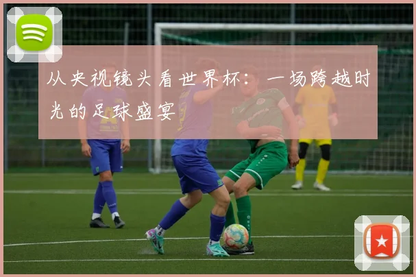从央视镜头看世界杯：一场跨越时光的足球盛宴