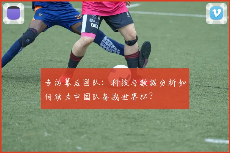 专访幕后团队:科技与数据分析如何助力中国队备战世界杯?