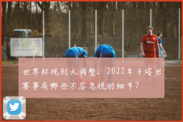 世界杯规则大调整：2022年卡塔尔赛事有哪些不容忽视的细节？